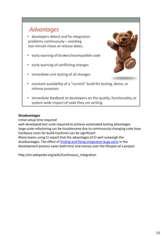 Disadvantages
initial setup time required
well-developed test-suite required to achieve automated testing advantages
large-scale refactoring can be troublesome due to continuously changing code base
hardware costs for build machines can be significant
Many teams using CI report that the advantages of CI well outweigh the
disadvantages. The effect of finding and fixing integration bugs early in the
development process saves both time and money over the lifespan of a project

http://en.wikipedia.org/wiki/Continuous_integration




                                                                                    13
 