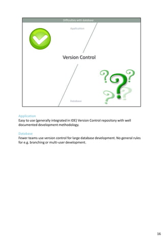 Application
Easy to use (generally integrated in IDE) Version Control repository with well
documented development methodology.

Database
Fewer teams use version control for large database development. No general rules
for e.g. branching or multi-user development.




                                                                                   16
 