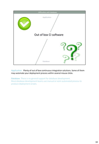 Application Plenty of out of box continuous integration solutions. Some of them
may automate your deployment process within several mouse clicks.

Database There is no general support for database development.
Most database development teams use manual or semi-automated process to
produce deployment scripts.




                                                                                  18
 
