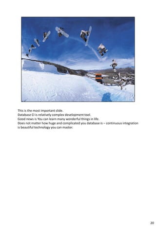 This is the most important slide.
Database CI is relatively complex development tool.
Good news is You can learn many wonderful things in life.
Does not matter how huge and complicated you database is – continuous integration
is beautiful technology you can master.




                                                                                    20
 