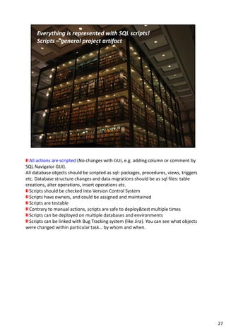 All actions are scripted (No changes with GUI, e.g. adding column or comment by
SQL Navigator GUI).
All database objects should be scripted as sql: packages, procedures, views, triggers
etc. Database structure changes and data migrations should be as sql files: table
creations, alter operations, insert operations etc. Scripts – general project artifact.
  Scripts should be checked into Version Control System
  Scripts have owners, and could be assigned and maintained
  Scripts are testable
  Contrary to manual actions, scripts are safe to deploy&test multiple times
  Scripts can be deployed on multiple databases and environments
  Scripts can be linked with Bug Tracking system (like Jira). You can see what objects
were changed within particular task… by whom and when.




                                                                                          27
 