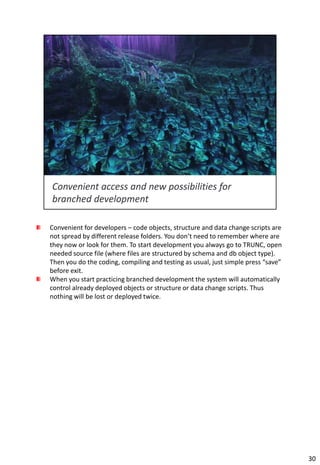 Convenient for developers – code objects, structure and data change scripts are
not spread by different release folders. You don’t need to remember where are
they now or look for them. To start development you always go to TRUNC, open
needed source file (where files are structured by schema and db object type).
Then you do the coding, compiling and testing as usual, just simple press “save”
before exit.
When you start practicing branched development the system will automatically
control already deployed objects or structure or data change scripts. Thus
nothing will be lost or deployed twice.




                                                                                   30
 