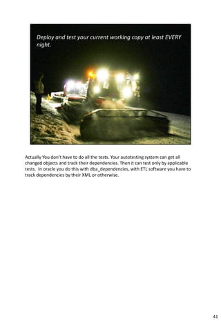 Actually You don’t have to do all the tests. Your autotesting system can get all
changed objects and track their dependencies. Then it can test only by applicable
tests. In oracle you do this with dba_dependencies, with ETL software you have to
track dependencies by their XML or otherwise.




                                                                                    41
 