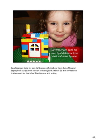 Developer can build his own light version of database from dump files and
deployment scripts from version control system. He can do it in any needed
environment for branched development and testing.




                                                                             44
 