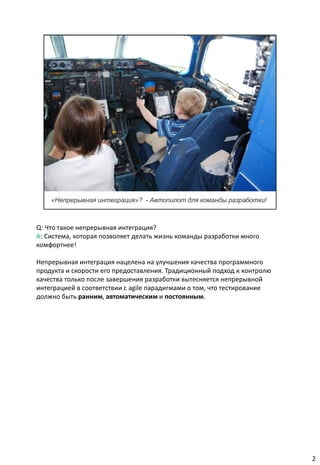 Q: Что такое непрерывная интеграция?
A: Система, которая позволяет делать жизнь команды разработки много
комфортнее!

Непрерывная интеграция нацелена на улучшения качества программного
продукта и скорости его предоставления. Традиционный подход к контролю
качества только после завершения разработки вытесняется непрерывной
интеграцией в соответствии с agile парадигмами о том, что тестирование
должно быть ранним, автоматическим и постоянным.




                                                                         2
 