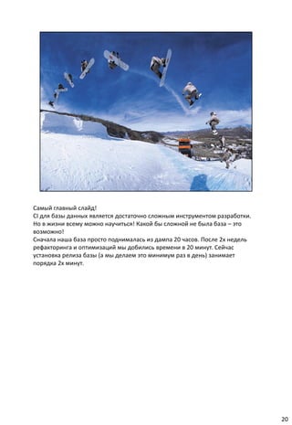 Самый главный слайд!
CI для базы данных является достаточно сложным инструментом разработки.
Но в жизни всему можно научиться! Какой бы сложной не была база – это
возможно!
Сначала наша база просто поднималась из дампа 20 часов. После 2х недель
рефакторинга и оптимизаций мы добились времени в 20 минут. Сейчас
установка релиза базы (а мы делаем это минимум раз в день) занимает
порядка 2х минут.




                                                                          20
 