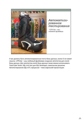 У вас должны быть автоматизированные тесты базы данных, иначе CI не имеет
смысла. UTPLSql – наш любимый фрэймворк создания автотестов для oracle
базы данных. Для автотестов oracle базы данных также можно использовать
Toad Code Tester, SQL Unit test для SQL Developer, самописное решение.
Автотестирование БД и ETL процессов – тема отдельной презентации.




                                                                            23
 