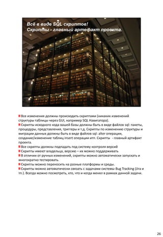 Все изменения должны происходить скриптами (никаких изменений
структуры таблицы через GUI, например SQL Навигатора).
  Скрипты исходного кода вашей базы должны быть в виде файлов sql: пакеты,
процедуры, представления, триггеры и т.д. Скрипты по изменению структуры и
миграции данных должны быть в виде файлов sql: alter операции,
создание/изменение таблиц insert операции итп. Скрипты - главный артифакт
проекта.
  Все скрипты должны подпадать под систему контроля версий
  Скрипты имеют владельца, версию – их можно поддерживать
  В отличии от ручных изменений, скрипты можно автоматически запускать и
многократно тестировать.
  Скрипты можно переносить на разные платформы и среды.
  Скрипты можно автоматически связать с задачами системы Bug Tracking (Jira и
тп.). Всегда можно посмотреть, кто, что и когда менял в рамках данной задачи.




                                                                                26
 