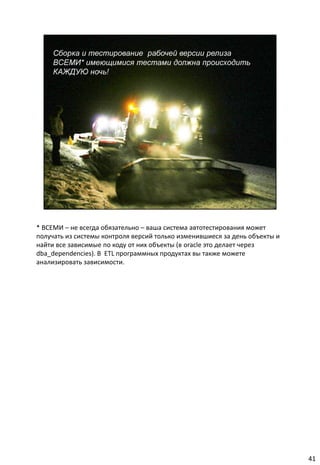 * ВСЕМИ – не всегда обязательно – ваша система автотестирования может
получать из системы контроля версий только изменившиеся за день объекты и
найти все зависимые по коду от них объекты (в oracle это делает через
dba_dependencies). В ETL программных продуктах вы также можете
анализировать зависимости.




                                                                            41
 