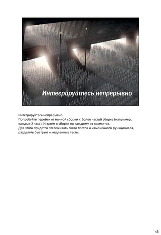 Интегрируйтесь непрерывно.
Попробуйте перейти от ночной сборки к более частой сборке (например,
каждые 2 часа). И затем к сборке по каждому из коммитов.
Для этого придется отслеживать связи тестов и измененного функционала,
разделять быстрые и медленные тесты.




                                                                         45
 