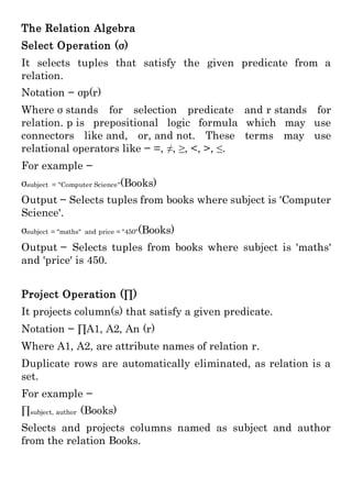 The Relation Algebra
Select Operation (σ)
It selects tuples that satisfy the given predicate from a
relation.
Notation − σp(r)
Where σ stands for selection predicate and r stands for
relation. p is prepositional logic formula which may use
connectors like and, or, and not. These terms may use
relational operators like − =, ≠, ≥, <, >, ≤.
For example −
σsubject = "Computer Science"(Books)
Output − Selects tuples from books where subject is 'Computer
Science'.
σsubject = "maths" and price = "450"(Books)
Output − Selects tuples from books where subject is 'maths'
and 'price' is 450.
Project Operation (∏)
It projects column(s) that satisfy a given predicate.
Notation − ∏A1, A2, An (r)
Where A1, A2, are attribute names of relation r.
Duplicate rows are automatically eliminated, as relation is a
set.
For example −
∏subject, author (Books)
Selects and projects columns named as subject and author
from the relation Books.
 