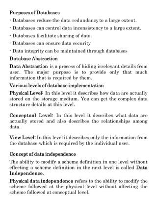 Purposes of Databases
- Databases reduce the data redundancy to a large extent.
- Databases can control data inconsistency to a large extent.
- Databases facilitate sharing of data.
- Databases can ensure data security
- Data integrity can be maintained through databases
Database Abstraction
Data Abstraction is a process of hiding irrelevant details from
user. The major purpose is to provide only that much
information that is required by them.
Various levels of database implementation
Physical Level: In this level it describes how data are actually
stored on the storage medium. You can get the complex data
structure details at this level.
Conceptual Level: In this level it describes what data are
actually stored and also describes the relationships among
data.
View Level: In this level it describes only the information from
the database which is required by the individual user.
Concept of data independence
The ability to modify a scheme definition in one level without
effecting a scheme definition in the next level is called Data
Independence.
Physical data independence refers to the ability to modify the
scheme followed at the physical level without affecting the
scheme followed at conceptual level.
 
