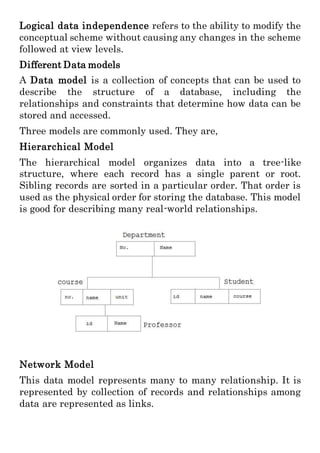 Logical data independence refers to the ability to modify the
conceptual scheme without causing any changes in the scheme
followed at view levels.
Different Data models
A Data model is a collection of concepts that can be used to
describe the structure of a database, including the
relationships and constraints that determine how data can be
stored and accessed.
Three models are commonly used. They are,
Hierarchical Model
The hierarchical model organizes data into a tree-like
structure, where each record has a single parent or root.
Sibling records are sorted in a particular order. That order is
used as the physical order for storing the database. This model
is good for describing many real-world relationships.
Network Model
This data model represents many to many relationship. It is
represented by collection of records and relationships among
data are represented as links.
 