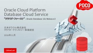 Oracle Cloud Platform
Database Cloud Service
“クラウド・ファースト” : Oracle Database 12c Release 2
日本オラクル株式会社
クラウド・テクノロジー事業統括
2016年11月
 