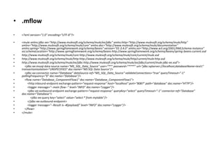 • .mflow
• <?xml version="1.0" encoding="UTF-8"?>
• <mule xmlns:jdbc-ee="http://www.mulesoft.org/schema/mule/ee/jdbc" xmlns:http="http://www.mulesoft.org/schema/mule/http"
xmlns="http://www.mulesoft.org/schema/mule/core" xmlns:doc="http://www.mulesoft.org/schema/mule/documentation"
xmlns:spring="http://www.springframework.org/schema/beans" version="EE-3.4.0" xmlns:xsi="http://www.w3.org/2001/XMLSchema-instance"
xsi:schemaLocation="http://www.springframework.org/schema/beans http://www.springframework.org/schema/beans/spring-beans-current.xsd
• http://www.mulesoft.org/schema/mule/core http://www.mulesoft.org/schema/mule/core/current/mule.xsd
• http://www.mulesoft.org/schema/mule/http http://www.mulesoft.org/schema/mule/http/current/mule-http.xsd
• http://www.mulesoft.org/schema/mule/ee/jdbc http://www.mulesoft.org/schema/mule/ee/jdbc/current/mule-jdbc-ee.xsd">
• <jdbc-ee:mssql-data-source name="MS_SQL_Data_Source" user=“**" password=“****" url="jdbc:sqlserver://localhost;databaseName=test1"
transactionIsolation="UNSPECIFIED" doc:name="MS SQL Data Source"/>
• <jdbc-ee:connector name="Database" dataSource-ref="MS_SQL_Data_Source" validateConnections="true" queryTimeout="-1"
pollingFrequency="0" doc:name="Database"/>
• <flow name="Database_ComponentFlow1" doc:name="Database_ComponentFlow1">
• <http:inbound-endpoint exchange-pattern="request-response" host="localhost" port="8087" path="database" doc:name="HTTP"/>
• <logger message="--main flow--" level="INFO" doc:name="Logger"/>
• <jdbc-ee:outbound-endpoint exchange-pattern="request-response" queryKey="select" queryTimeout="-1" connector-ref="Database"
doc:name="Database">
• <jdbc-ee:query key="select" value="select * from mytable"/>
• </jdbc-ee:outbound-endpoint>
• <logger message="--Result is--#[payload]" level="INFO" doc:name="Logger"/>
• </flow>
• </mule>
 