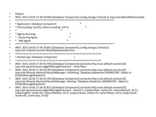 • Output:
• INFO 2015-10-03 17:34:29,440 [[Database Component].config.change.2.thread.1] org.mule.DefaultMuleContext:
• **********************************************************************
• * Application: Database Component *
• * OS encoding: Cp1252, Mule encoding: UTF-8 *
• * *
• * Agents Running: *
• * Clustering Agent *
• * JMX Agent *
• **********************************************************************
• INFO 2015-10-03 17:34:29,441 [[Database Component].config.change.2.thread.1]
org.mule.module.launcher.MuleDeploymentService:
• ++++++++++++++++++++++++++++++++++++++++++++++++++++++++++++
• + Started app 'Database Component' +
• ++++++++++++++++++++++++++++++++++++++++++++++++++++++++++++
• INFO 2015-10-03 17:34:35,704 [[Database Component].connector.http.mule.default.receiver.02]
org.mule.api.processor.LoggerMessageProcessor: --main flow--
• INFO 2015-10-03 17:34:35,705 [[Database Component].connector.http.mule.default.receiver.02]
org.mule.lifecycle.AbstractLifecycleManager: Initialising: 'Database.dispatcher.1030403796'. Object is:
EEJdbcMessageDispatcher
• INFO 2015-10-03 17:34:35,705 [[Database Component].connector.http.mule.default.receiver.02]
org.mule.lifecycle.AbstractLifecycleManager: Starting: 'Database.dispatcher.1030403796'. Object is:
EEJdbcMessageDispatcher
• INFO 2015-10-03 17:34:35,815 [[Database Component].connector.http.mule.default.receiver.02]
org.mule.api.processor.LoggerMessageProcessor: --Result is--[{subj=Hindi, marks=55, name=Ramesh, id=1},
{subj=English, marks=65, name=Mahesh, id=2}, {subj=science, marks=75, name=Pavan, id=3}, {subj=social,
marks=45, name=Siva, id=4}]
 