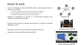 Avant le web
• Avant la technologie du WEB (world Wide Web), la communication entre les
ordinateurs était locale.
• C.à.d. il y avait un clavier et consol (écran) reliés par câble au serveur (disque dur)
• Le serveur devrait être équipé de tous les hardwares et softwares nécessaires.
• Les banques de données ne pouvaient pas être consultées à distance.
• Manque de disponibilité des données à la communauté scientifique pour
participer au traitement des données.
• La photo à droite montre un ordinateur des années 80. Il n'y avait pas ni interface
graphique, ni souris.
• Cette photo montre un serveur de capacité 2.5 GB des années 80.
• Aujourd’hui un simple clé USB peut contenir 64 GB.
3
Réseau local
Ordinateur des années 80
Disque dure des années 80 3
 