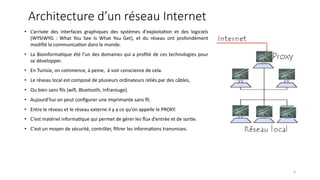Architecture d’un réseau Internet
• L’arrivée des interfaces graphiques des systèmes d'exploita<on et des logiciels
(WYSIWYG : What You See Is What You Get), et du réseau ont profondément
modiﬁé la communica<on dans le monde.
• La Bioinforma<que été l’un des domaines qui a proﬁté de ces technologies pour
se développer.
• En Tunisie, on commence, à peine, à voir conscience de cela.
• Le réseau local est composé de plusieurs ordinateurs reliés par des câbles,
• Ou bien sans ﬁls (wiﬁ, Bluetooth, Infrarouge).
• Aujourd’hui on peut conﬁgurer une imprimante sans ﬁl.
• Entre le réseau et le réseau externe il y a ce qu’on appelle le PROXY.
• C’est matériel informa<que qui permet de gérer les ﬂux d’entrée et de sor<e.
• C’est un moyen de sécurité, contrôler, ﬁltrer les informa<ons transmises.
4
 