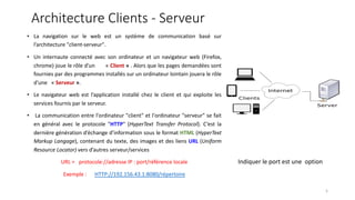 Architecture Clients - Serveur
• La navigation sur le web est un système de communication basé sur
l’architecture "client-serveur".
• Un internaute connecté avec son ordinateur et un navigateur web (Firefox,
chrome) joue le rôle d'un « Client » . Alors que les pages demandées sont
fournies par des programmes installés sur un ordinateur lointain jouera le rôle
d'une « Serveur ».
• Le navigateur web est l’application installé chez le client et qui exploite les
services fournis par le serveur.
• La communication entre l'ordinateur "client" et l'ordinateur "serveur" se fait
en général avec le protocole "HTTP" (HyperText Transfer Protocol). C’est la
dernière génération d’échange d’information sous le format HTML (HyperText
Markup Langage), contenant du texte, des images et des liens URL (Uniform
Resource Locator) vers d’autres serveur/services
URL = protocole://adresse IP : port/référence locale
Exemple : HTTP://192.156.43.1:8080/répertoire
Indiquer le port est une option
5
 