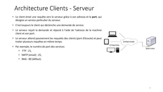 Architecture Clients - Serveur
• Le client émet une requête vers le serveur grâce à son adresse et le port, qui
désigne un service par9culier du serveur.
• C'est toujours le client qui déclenche une demande de service.
• Le serveur reçoit la demande et répond à l'aide de l'adresse de la machine
client et son port.
• Le serveur a@end passivement les requetés des clients (port d’écoute) et peut
traiter plusieurs requêtes en même temps.
• Par exemple, le numéro de port des services:
• FTP : 21,
• SMTP (email) : 25,
• Web : 80 (défaut).
6
 