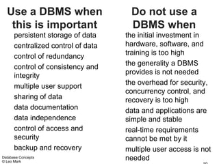 Use a DBMS when                    Do not use a
   this is important                 DBMS when
      persistent storage of data    the initial investment in
      centralized control of data   hardware, software, and
      control of redundancy         training is too high
      control of consistency and    the generality a DBMS
      integrity                     provides is not needed
                                    the overhead for security,
      multiple user support
                                    concurrency control, and
      sharing of data               recovery is too high
      data documentation            data and applications are
      data independence             simple and stable
      control of access and         real-time requirements
      security                      cannot be met by it
      backup and recovery           multiple user access is not
Database Concepts
© Leo Mark
                                    needed
 
