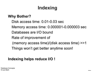 Indexing
        Why Bother?
         Disk access time: 0.01-0.03 sec
         Memory access time: 0.000001-0.000003 sec
         Databases are I/O bound
         Rate of improvement of
         (memory access time)/(disk access time) >>1
         Things won’t get better anytime soon!

        Indexing helps reduce I/O !

Database Concepts
© Leo Mark
 