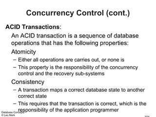 Concurrency Control (cont.)
  ACID Transactions:
   An ACID transaction is a sequence of database
   operations that has the following properties:
   Atomicity
        – Either all operations are carries out, or none is
        – This property is the responsibility of the concurrency
          control and the recovery sub-systems
       Consistency
         – A transaction maps a correct database state to another
            correct state
         – This requires that the transaction is correct, which is the
            responsibility of the application programmer
Database Concepts
© Leo Mark
 