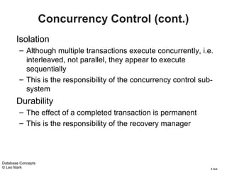 Concurrency Control (cont.)
       Isolation
        – Although multiple transactions execute concurrently, i.e.
          interleaved, not parallel, they appear to execute
          sequentially
        – This is the responsibility of the concurrency control sub-
          system
       Durability
        – The effect of a completed transaction is permanent
        – This is the responsibility of the recovery manager




Database Concepts
© Leo Mark
 