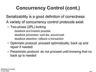 Concurrency Control (cont.)
      Serializability is a good definition of correctness
      A variety of concurrency control protocols exist
       – Two-phase (2PL) locking
                deadlock and livelock possible
                deadlock prevention: wait-die, wound-wait
                deadlock detection: rollback a transaction
       – Optimistic protocol: proceed optimistically; back up and
         repair if needed
       – Pessimistic protocol: do not proceed until knowing that no
         back up is needed



Database Concepts
© Leo Mark
 