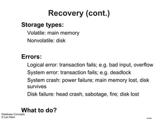 Recovery (cont.)
              Storage types:
                    Volatile: main memory
                    Nonvolatile: disk


              Errors:
                    Logical error: transaction fails; e.g. bad input, overflow
                    System error: transaction fails; e.g. deadlock
                    System crash: power failure; main memory lost, disk
                    survives
                    Disk failure: head crash, sabotage, fire; disk lost


              What to do?
Database Concepts
© Leo Mark
 