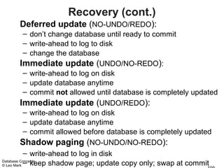 Recovery (cont.)
     Deferred update (NO-UNDO/REDO):
           – don’t change database until ready to commit
           – write-ahead to log to disk
           – change the database
         Immediate update (UNDO/NO-REDO):
           – write-ahead to log on disk
           – update database anytime
           – commit not allowed until database is completely updated
         Immediate update (UNDO/REDO):
           – write-ahead to log on disk
           – update database anytime
           – commit allowed before database is completely updated
         Shadow paging (NO-UNDO/NO-REDO):
           – write-ahead to log in disk
© Leo Mark – keep shadow page; update copy only; swap at commit
Database Concepts
 