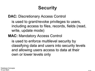 Security
        DAC: Discretionary Access Control
         is used to grant/revoke privileges to users,
         including access to files, records, fields (read,
         write, update mode)
        MAC: Mandatory Access Control
         is used to enforce multilevel security by
         classifying data and users into security levels
         and allowing users access to data at their
         own or lower levels only


Database Concepts
© Leo Mark
 