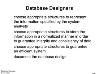 Database Designers
               choose appropriate structures to represent
               the information specified by the system
               analysts
               choose appropriate structures to store the
               information in a normalized manner in order
               to guarantee integrity and consistency of data
               choose appropriate structures to guarantee
               an efficient system
               document the database design


Database Concepts
© Leo Mark
 