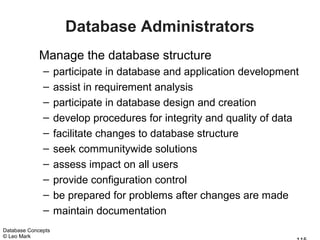 Database Administrators
             Manage the database structure
              –     participate in database and application development
              –     assist in requirement analysis
              –     participate in database design and creation
              –     develop procedures for integrity and quality of data
              –     facilitate changes to database structure
              –     seek communitywide solutions
              –     assess impact on all users
              –     provide configuration control
              –     be prepared for problems after changes are made
              –     maintain documentation
Database Concepts
© Leo Mark
 