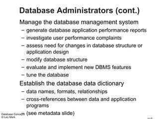 Database Administrators (cont.)
             Manage the database management system
             – generate database application performance reports
             – investigate user performance complaints
             – assess need for changes in database structure or
               application design
             – modify database structure
             – evaluate and implement new DBMS features
             – tune the database
             Establish the database data dictionary
              – data names, formats, relationships
              – cross-references between data and application
                  programs
              –
Database Concepts (see metadata slide)
© Leo Mark
 