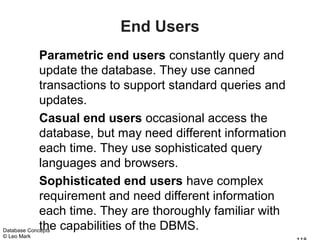 End Users
             Parametric end users constantly query and
             update the database. They use canned
             transactions to support standard queries and
             updates.
             Casual end users occasional access the
             database, but may need different information
             each time. They use sophisticated query
             languages and browsers.
             Sophisticated end users have complex
             requirement and need different information
             each time. They are thoroughly familiar with
             the capabilities of the DBMS.
Database Concepts
© Leo Mark
 