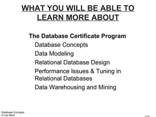 WHAT YOU WILL BE ABLE TO
                LEARN MORE ABOUT

                    The Database Certificate Program
                      Database Concepts
                      Data Modeling
                      Relational Database Design
                      Performance Issues & Tuning in
                      Relational Databases
                      Data Warehousing and Mining


Database Concepts
© Leo Mark
 