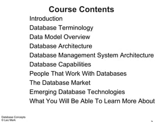 Course Contents
                    Introduction
                    Database Terminology
                    Data Model Overview
                    Database Architecture
                    Database Management System Architecture
                    Database Capabilities
                    People That Work With Databases
                    The Database Market
                    Emerging Database Technologies
                    What You Will Be Able To Learn More About

Database Concepts
© Leo Mark
 