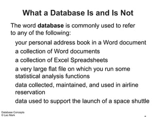 What a Database Is and Is Not
      The word database is commonly used to refer
      to any of the following:
          your personal address book in a Word document
          a collection of Word documents
          a collection of Excel Spreadsheets
          a very large flat file on which you run some
          statistical analysis functions
          data collected, maintained, and used in airline
          reservation
          data used to support the launch of a space shuttle
Database Concepts
© Leo Mark
 