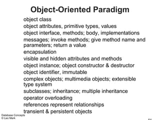 Object-Oriented Paradigm
               object class
               object attributes, primitive types, values
               object interface, methods; body, implementations
               messages; invoke methods; give method name and
               parameters; return a value
               encapsulation
               visible and hidden attributes and methods
               object instance; object constructor & destructor
               object identifier, immutable
               complex objects; multimedia objects; extensible
               type system
               subclasses; inheritance; multiple inheritance
               operator overloading
               references represent relationships
               transient & persistent objects
Database Concepts
© Leo Mark
 
