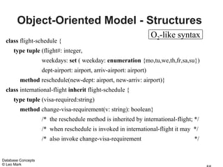Object-Oriented Model - Structures
                                                                     O2-like syntax
 class flight-schedule {
      type tuple (flight#: integer,
                    weekdays: set ( weekday: enumeration {mo,tu,we,th,fr,sa,su})
                    dept-airport: airport, arriv-airport: airport)
         method reschedule(new-dept: airport, new-arriv: airport)}
 class international-flight inherit flight-schedule {
      type tuple (visa-required:string)
         method change-visa-requirement(v: string): boolean}
                    /* the reschedule method is inherited by international-flight; */
                    /* when reschedule is invoked in international-flight it may */
                    /* also invoke change-visa-requirement                         */


Database Concepts
© Leo Mark
 