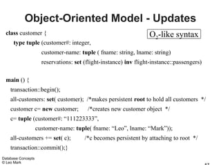 Object-Oriented Model - Updates
 class customer {                                                  O2-like syntax
      type tuple (customer#: integer,
                      customer-name: tuple ( fname: string, lname: string)
                      reservations: set (flight-instance) inv flight-instance::passengers)

 main () {
    transaction::begin();
    all-customers: set( customer); /*makes persistent root to hold all customers */
    customer c= new customer;            /*creates new customer object */
    c= tuple (customer#: “111223333”,
                    customer-name: tuple( fname: “Leo”, lname: “Mark”));
    all-customers += set( c);           /*c becomes persistent by attaching to root */
    transaction::commit();}
Database Concepts
© Leo Mark
 