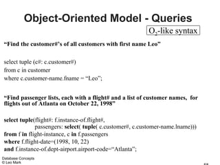 Object-Oriented Model - Queries
                                                         O2-like syntax
“Find the customer#’s of all customers with first name Leo”

select tuple (c#: c.customer#)
from c in customer
where c.customer-name.fname = “Leo”;


“Find passenger lists, each with a flight# and a list of customer names, for
flights out of Atlanta on October 22, 1998”

select tuple(flight#: f.instance-of.flight#,
             passengers: select( tuple( c.customer#, c.customer-name.lname)))
from f in flight-instance, c in f.passengers
where f.flight-date=(1998, 10, 22)
and f.instance-of.dept-airport.airport-code=“Atlanta”;
Database Concepts
© Leo Mark
 