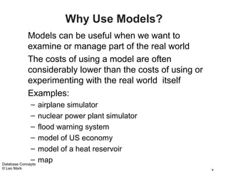 Why Use Models?
             Models can be useful when we want to
             examine or manage part of the real world
             The costs of using a model are often
             considerably lower than the costs of using or
             experimenting with the real world itself
             Examples:
              – airplane simulator
              – nuclear power plant simulator
              – flood warning system
              – model of US economy
              – model of a heat reservoir
              – map
Database Concepts
© Leo Mark
 