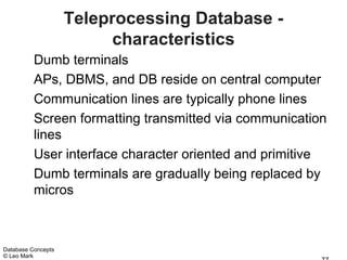 Teleprocessing Database -
                          characteristics
          Dumb terminals
          APs, DBMS, and DB reside on central computer
          Communication lines are typically phone lines
          Screen formatting transmitted via communication
          lines
          User interface character oriented and primitive
          Dumb terminals are gradually being replaced by
          micros



Database Concepts
© Leo Mark
 