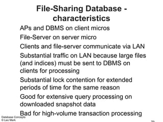 File-Sharing Database -
                   characteristics
             APs and DBMS on client micros
             File-Server on server micro
             Clients and file-server communicate via LAN
             Substantial traffic on LAN because large files
             (and indices) must be sent to DBMS on
             clients for processing
             Substantial lock contention for extended
             periods of time for the same reason
             Good for extensive query processing on
             downloaded snapshot data
             Bad for high-volume transaction processing
Database Concepts
© Leo Mark
 