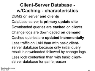 Client-Server Database -
                    w/Caching - characteristics
             DBMS on server and clients
             Database-server is primary update site
             Downloaded queries are cached on clients
             Change logs are downloaded on demand
             Cached queries are updated incrementally
             Less traffic on LAN than with basic client-
             server database because only initial query
             result is downloaded followed by change logs
             Less lock contention than with basic client-
             server database for same reason
Database Concepts
© Leo Mark
 