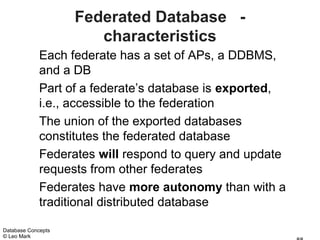 Federated Database -
                       characteristics
             Each federate has a set of APs, a DDBMS,
             and a DB
             Part of a federate’s database is exported,
             i.e., accessible to the federation
             The union of the exported databases
             constitutes the federated database
             Federates will respond to query and update
             requests from other federates
             Federates have more autonomy than with a
             traditional distributed database

Database Concepts
© Leo Mark
 
