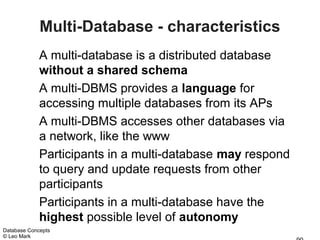 Multi-Database - characteristics
             A multi-database is a distributed database
             without a shared schema
             A multi-DBMS provides a language for
             accessing multiple databases from its APs
             A multi-DBMS accesses other databases via
             a network, like the www
             Participants in a multi-database may respond
             to query and update requests from other
             participants
             Participants in a multi-database have the
             highest possible level of autonomy
Database Concepts
© Leo Mark
 