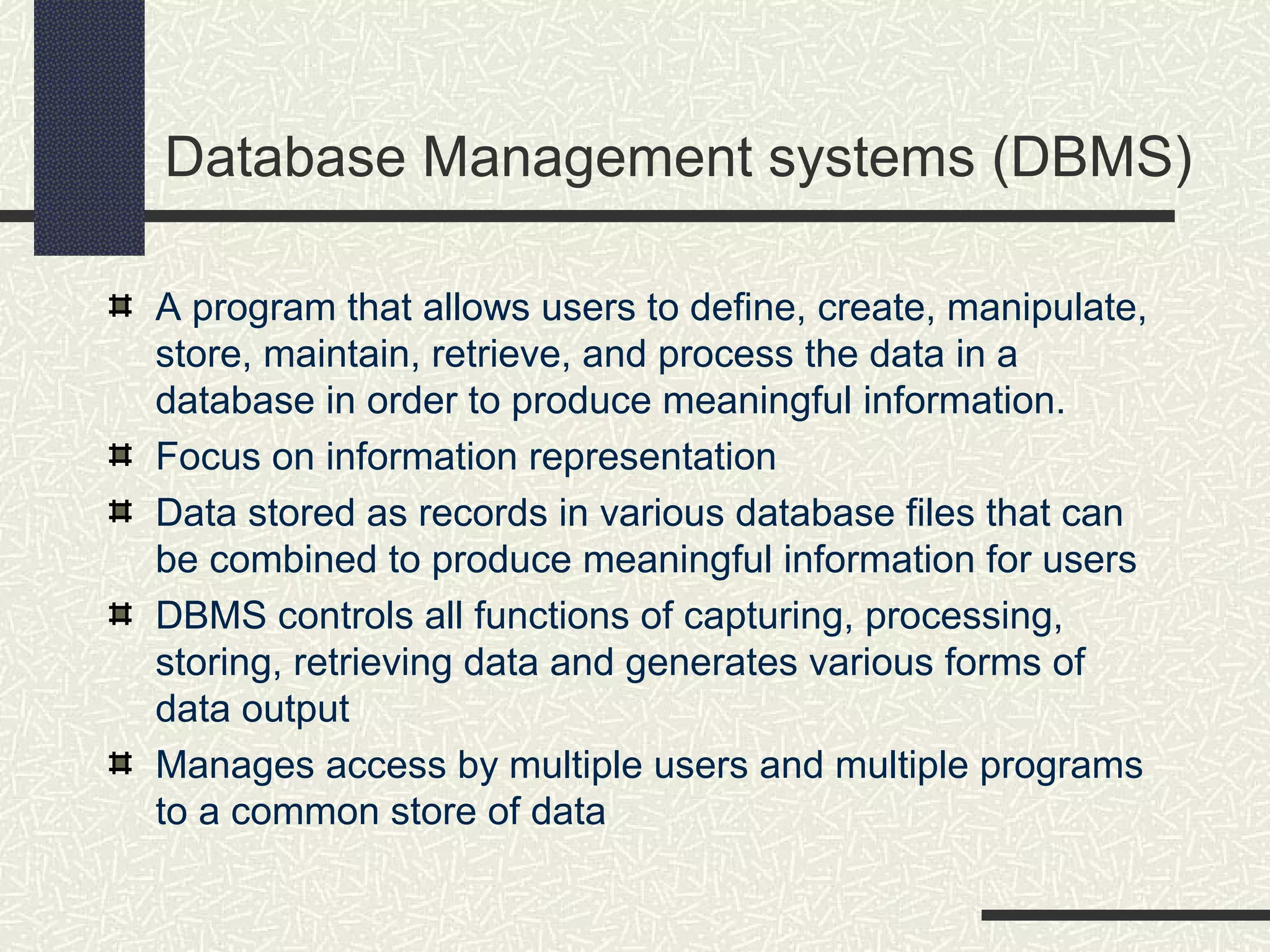Database Management systems (DBMS)
A program that allows users to define, create, manipulate,
store, maintain, retrieve, and process the data in a
database in order to produce meaningful information.
Focus on information representation
Data stored as records in various database files that can
be combined to produce meaningful information for users
DBMS controls all functions of capturing, processing,
storing, retrieving data and generates various forms of
data output
Manages access by multiple users and multiple programs
to a common store of data
 
